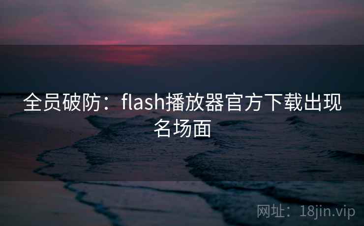 全员破防:flash播放器官方下载出现名场面 全员破防:flash播放器官方下载出现名场面