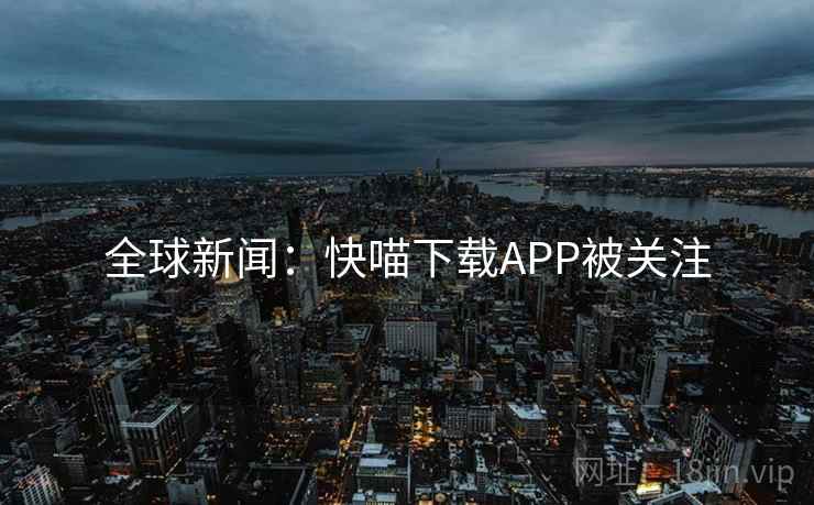 全球新闻:快喵下载APP被关注 全球新闻:快喵下载APP被关注