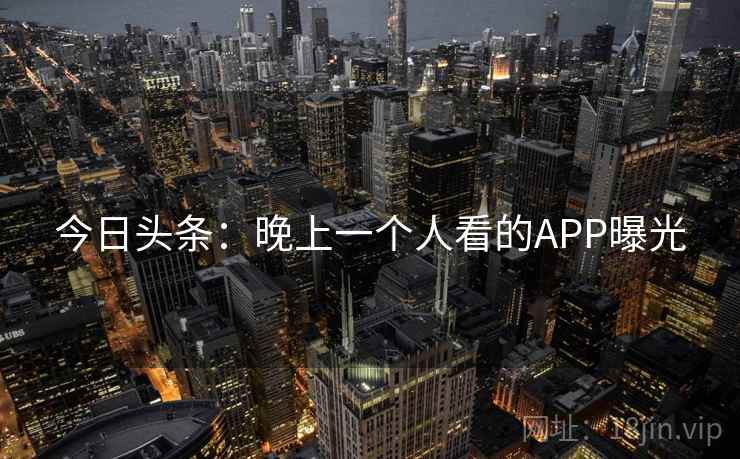 今日头条:晚上一个人看的APP曝光 今日头条:晚上一个人看的APP曝光