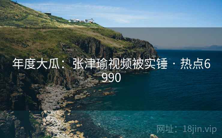年度大瓜:张津瑜视频被实锤 · 热点6990 年度大瓜:张津瑜视频被实锤 · 热点6990