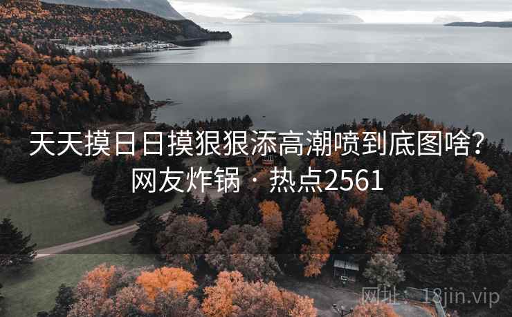 天天摸日日摸狠狠添高潮喷到底图啥?网友炸锅 · 热点2561 天天摸日日摸狠狠添高潮喷到底图啥?网友炸锅 · 热点2561