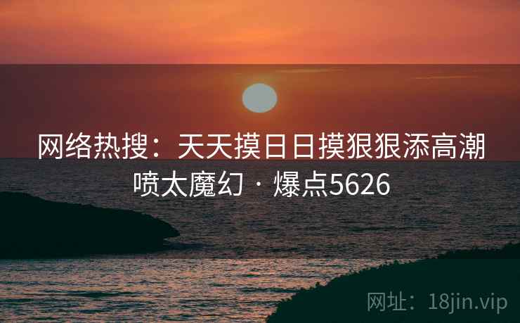 网络热搜：天天摸日日摸狠狠添高潮喷太魔幻 · 爆点5626