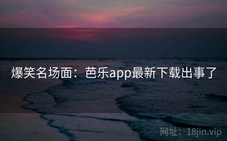 爆笑名场面:芭乐app最新下载出事了